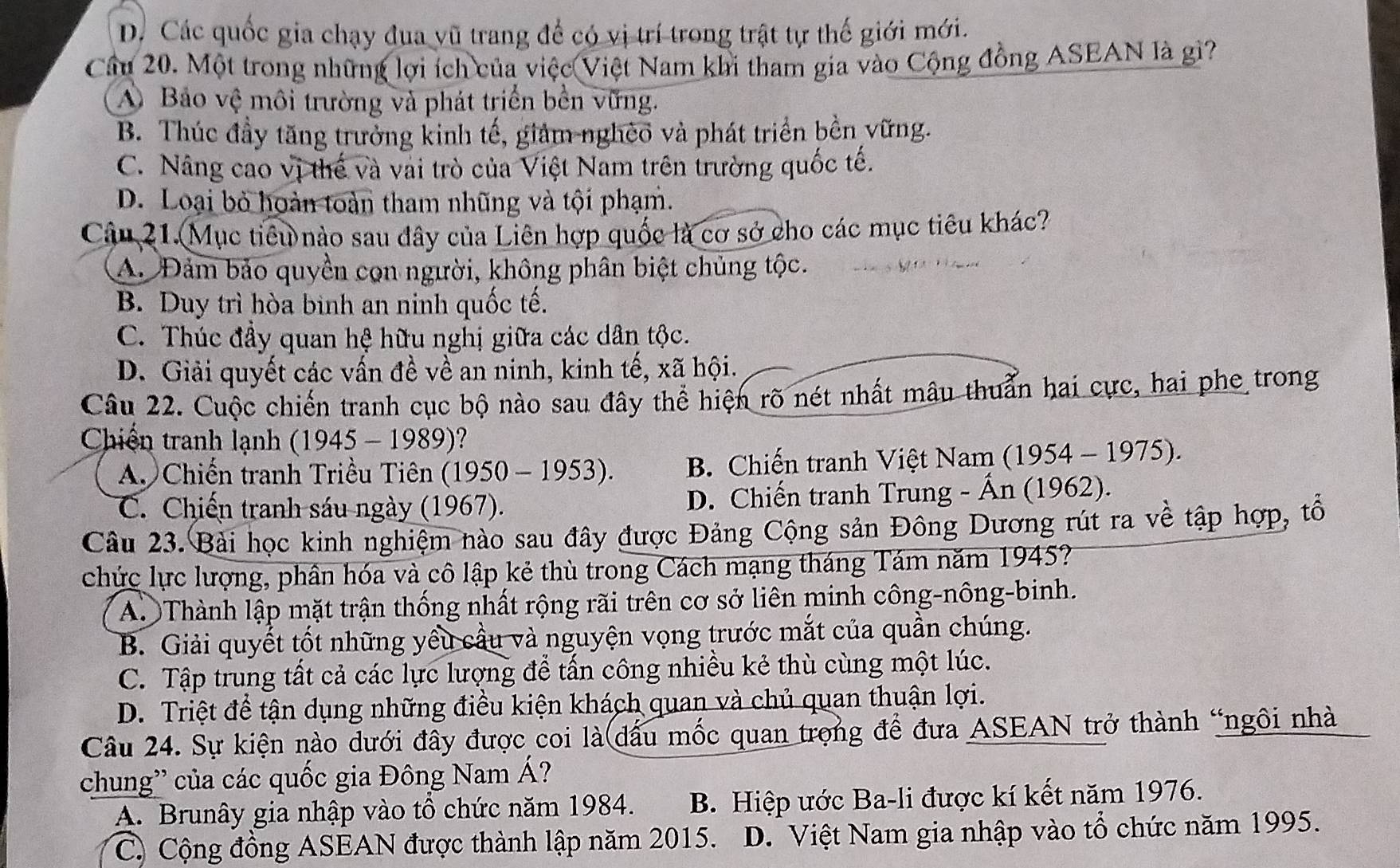 D. Các quốc gia chạy đua vũ trang để có vị trí trong trật tự thế giới mới.
Cầu 20. Một trong những lợi ích của việc Việt Nam khi tham gia vào Cộng đồng ASEAN là gì?
A Bảo vệ môi trường và phát triển bền vững.
B. Thúc đầy tăng trưởng kinh tế, giảm nghèo và phát triển bền vững.
C. Nâng cao vị thế và vai trò của Việt Nam trên trường quốc tế.
D. Loại bỏ hoàn toàn tham nhũng và tội phạm.
Câu 21. Mục tiêu nào sau dây của Liên hợp quốc là cơ sở cho các mục tiêu khác?
A. Đảm bảo quyền cọn người, không phân biệt chủng tộc.
B. Duy trì hòa binh an ninh quốc tế.
C. Thúc đầy quan hệ hữu nghị giữa các dân tộc.
D. Giải quyết các vấn đề về an ninh, kinh tế, xã hội.
Câu 22. Cuộc chiến tranh cục bộ nào sau đây thể hiện rõ nét nhất mâu thuẩn hai cực, hai phe trong
Chiến tranh lạnh  ( 1945 - 1989)?
A. Chiến tranh Triều Tiên (1950 - 1953). B. Chiến tranh Việt Nam (1954 - 1975).
C. Chiến tranh sáu ngày (1967). D. Chiến tranh Trung - Ấn (1962).
Câu 23. Bài học kinh nghiệm nào sau đây được Đảng Cộng sản Đông Dương rút ra về tập hợp, tổ
chức lực lượng, phân hóa và cô lập kẻ thù trong Cách mạng tháng Tám năm 1945?
A. Thành lập mặt trận thống nhất rộng rãi trên cơ sở liên minh công-nông-binh.
B. Giải quyết tốt những yêu cầu và nguyện vọng trước mắt của quần chúng.
C. Tập trung tất cả các lực lượng để tấn công nhiều kẻ thù cùng một lúc.
D. Triệt để tận dụng những điều kiện khách quan và chủ quan thuận lợi.
Câu 24. Sự kiện nào dưới đây được coi là dấu mốc quan trọng để đưa ASEAN trở thành “ngôi nhà
chung'' của các quốc gia Đông Nam Á?
A. Brunây gia nhập vào tổ chức năm 1984. B. Hiệp ước Ba-li được kí kết năm 1976.
C. Cộng đồng ASEAN được thành lập năm 2015. D. Việt Nam gia nhập vào tổ chức năm 1995.