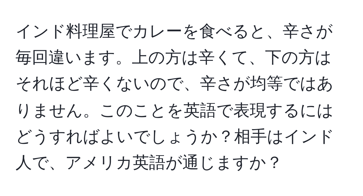 インド料理屋でカレーを食べると、辛さが毎回違います。上の方は辛くて、下の方はそれほど辛くないので、辛さが均等ではありません。このことを英語で表現するにはどうすればよいでしょうか？相手はインド人で、アメリカ英語が通じますか？