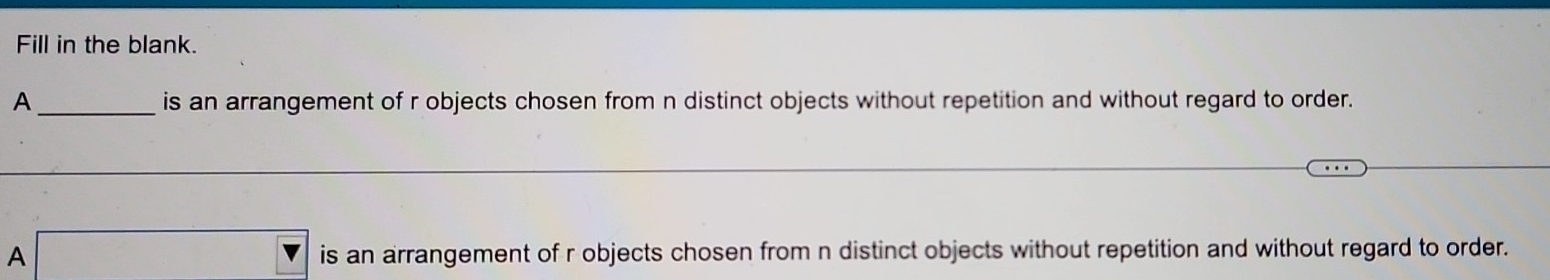 Fill in the blank. 
A _is an arrangement of r objects chosen from n distinct objects without repetition and without regard to order. 
A is an arrangement of r objects chosen from n distinct objects without repetition and without regard to order.