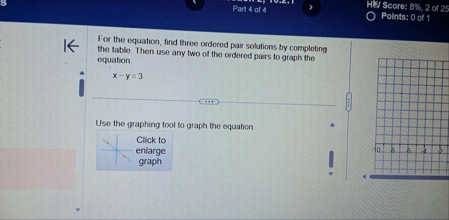 HW Score: 8%, 2 of 25 
Part 4 of 4 Points: 0 of 1 
For the equation, find three ordered pair solutions by completing 
the table. Then use any two of the ordered pairs to graph the 
equation.
x-y=3
Use the graphing tool to graph the equation. 
Click to 
enlarge 
2 
graph
4