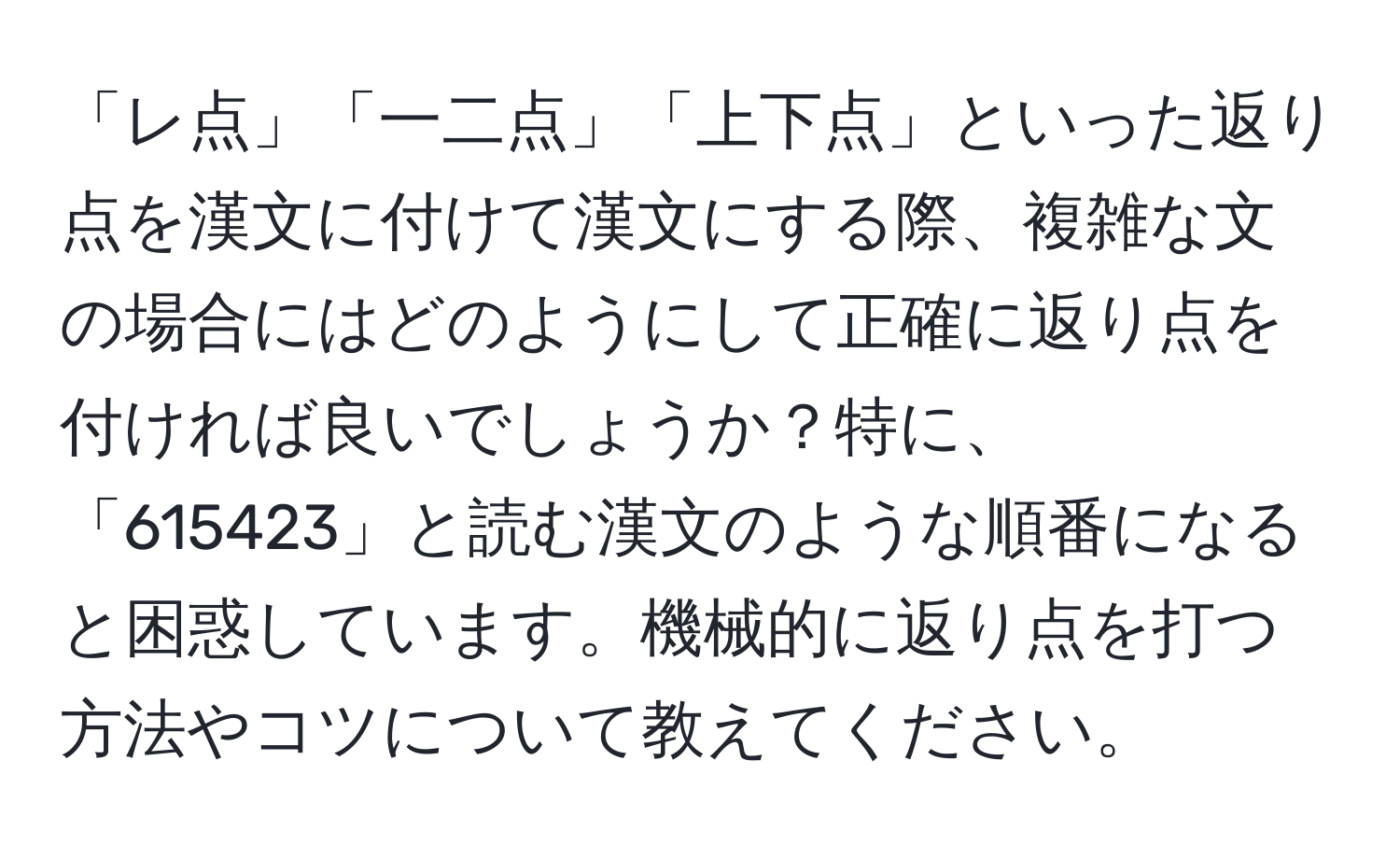 「レ点」「一二点」「上下点」といった返り点を漢文に付けて漢文にする際、複雑な文の場合にはどのようにして正確に返り点を付ければ良いでしょうか？特に、「615423」と読む漢文のような順番になると困惑しています。機械的に返り点を打つ方法やコツについて教えてください。