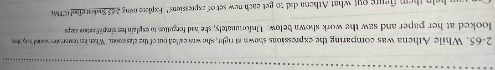 2-65. While Athena was comparing the expressions shown at right, she was called out of the classroom. When her teammates needed help, they 
looked at her paper and saw the work shown below. Unfortunately, she had forgotten to explain her simplification steps. 
help them figure out what Athena did to get each new set of expressions? Explore using 2- 65 Student eTool (CPM)