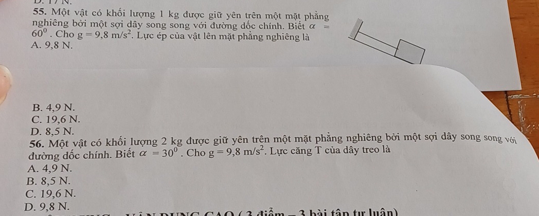 Một vật có khối lượng 1 kg được giữ yên trên một mặt phẳng
nghiêng bởi một sợi dây song song với đường dốc chính. Biết alpha =
60°. Cho g=9,8m/s^2. Lực ép của vật lên mặt phẳng nghiêng là
A. 9,8 N.
B. 4,9 N.
C. 19,6 N.
D. 8,5 N.
56. Một vật có khối lượng 2 kg được giữ yên trên một mặt phẳng nghiêng bởi một sợi dây song song với
đường dốc chính. Biết alpha =30°. Cho g=9,8m/s^2. Lực căng T của dây treo là
A. 4,9 N.
B. 8,5 N.
C. 19,6 N.
D. 9,8 N.
- 3 bài tập tự luân)