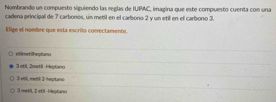 Nombrando un compuesto siguiendo las reglas de IUPAC, imagina que este compuesto cuenta con una
cadena principal de 7 carbonos, un metil en el carbono 2 y un etil en el carbono 3.
Elige el nombre que esta escrito correctamente.
etilmetilheptano
3 etil, 2metil -Heptano
3 etil, metil 2 -heptano
3 metil, 2 etil -Heptano