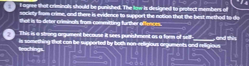 agree that criminals should be punished. The law is designed to protect members of 
society from crime, and there is evidence to support the notion that the best method to do 
that is to deter criminals from committing further offences. 
a 
2 This is a strong argument because it sees punishment as a form of self-_ and this 
is something that con be supported by both non-religious arguments and religious 
teachings. 
a 
a 
a 
a