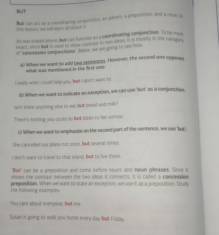 BUT 
But can act as a coordinating conjunction, an adverb, a preposition, and a noun. In 
this lesson, we will learn all about it. 
As was stated above, but can function as a coordinating conjunction. To be more 
exact, since but is used to show contrast in two ideas, it is mostly in the category 
of ‘concession conjunctions’. Below, we are going to see how: 
a) When we want to add two sentences. However, the second one opposes 
what was mentioned in the frst one: 
I really wish I could help you, but I don't want to. 
b) When we want to indicate an exception, we can use ‘but’ as a conjunction. 
lsn't there anything else to eat but bread and milk? 
There's nothing you could do but listen to her sorrow. 
c) When we want to emphasize on the second part of the sentence, we use 'but': 
She cancelled our plans not once, but several times. 
I don’t want to travel to that island, but to live there. 
‘But’ can be a preposition and come before nouns and noun phrases. Since it 
shows the contrast between the two ideas it connects, it is called a concession 
preposition. When we want to state an exception, we use it as a preposition. Study 
the following examples: 
You care about everyone, but me. 
Susan is going to walk you home every day but Friday.