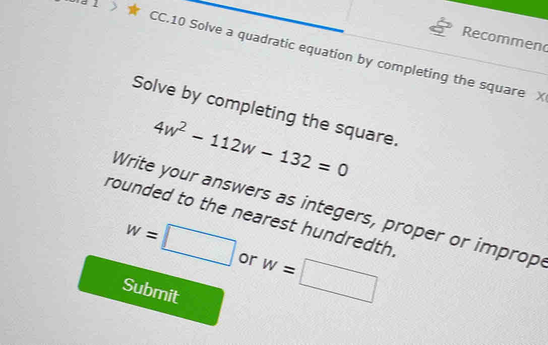 Recommen 
CC.10 Solve a quadratic equation by completing the square X
Solve by completing the square.
4w^2-112w-132=0
Write your answers as integers, proper or improp 
rounded to the nearest hundredth.
w=□ or w=□
Submit