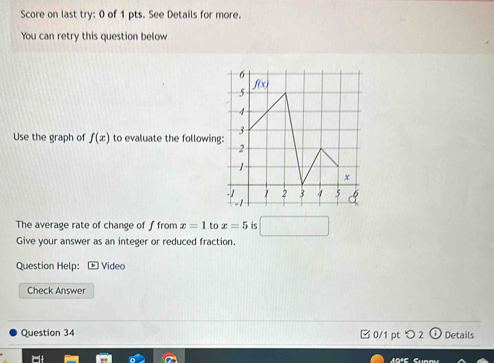 Score on last try: 0 of 1 pts. See Details for more.
You can retry this question below
Use the graph of f(x) to evaluate the following
The average rate of change of f from x=1 to x=5 is □
Give your answer as an integer or reduced fraction.
Question Help: ® Video
Check Answer
Question 34 0/1 pt つ2 Details