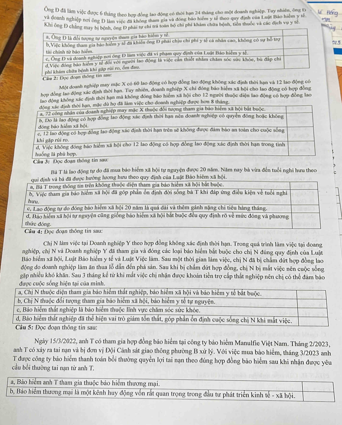 Ông Đ đã làm việc được 6 tháng theo hợp đồng lao động có thời hạn 24 tháng cho một doanh nghiệp. Tuy nhiên, ông ty
và doanh nghiệp nơi ông Đ làm việc đã không tham gia và đóng bảo hiểm y tế theo quy định của Luật Bảo hiểm y tế
Khí ông Đá toàn bộ chi phí khám chữa bệnh, tiền thuốc và các dịch vụ y tế
Câu 2: Đọc 
Một doanh nghiệp may mặc X có 60 lao động có hợp đồng lao động không xác định thời hạn và 12 lao động có
hợp đồng lao động xác định thời hạn. Tuy nhiên, doanh nghiệp X chi đóng bảo hiểm xã hội cho lao động có hợp đồng
lao động không xác định thời hạn mả không đóng bảo hiểm xã hội cho 12 người thuộc diện lao động có hợp đông lao
)
Bà T là lao động tự do đã mua bảo hiểm xã hội tự nguyện được 20 năm. Năm nay bà vừa đến tuổi nghi hưu theo c
Chị N làm việc tại Doanh nghiệp Y theo hợp đồng không xác định thời hạn. Trong quá trình làm việc tại doang
nghiệp, chị N và Doanh nghiệp Y đã tham gia và đóng các loại bảo hiểm bắt buộc cho chị N đúng quy định của Luật
Bảo hiểm xã hội, Luật Bảo hiểm y tế và Luật Việc làm. Sau một thời gian làm việc, chị N đã bị chấm dứt hợp đồng lao
động do doanh nghiệp làm ăn thua lỗ dẫn đến phá sản. Sau khi bị chấm dứt hợp đồng, chị N bị mất việc nên cuộc sống
gặp nhiều khó khăn. Sau 3 tháng kể từ khi mất việc chị nhận được khoản tiền trợ cấp thất nghiệp nên chị có thể đảm bảo
n
Ngày 15/3/2022, anh T có tham gia hợp đồng bảo hiểm tại công ty bảo hiểm Manulfie Việt Nam. Tháng 2/2023,
anh T có xảy ra tai nạn và bị đơn vị Đội Cảnh sát giao thông phường B xử lý. Với việc mua bảo hiểm, tháng 3/2023 anh
T được công ty bảo hiểm thanh toán bồi thường quyền lợi tai nạn theo đúng hợp đồng bảo hiểm sau khi nhận được yêu
cầu bồi thường tai nạn từ anh T.