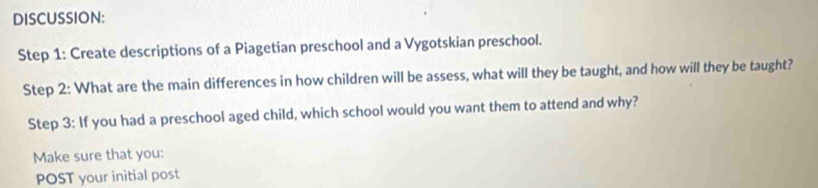 DISCUSSION: 
Step 1: Create descriptions of a Piagetian preschool and a Vygotskian preschool. 
Step 2: What are the main differences in how children will be assess, what will they be taught, and how will they be taught? 
Step 3: If you had a preschool aged child, which school would you want them to attend and why? 
Make sure that you: 
POST your initial post