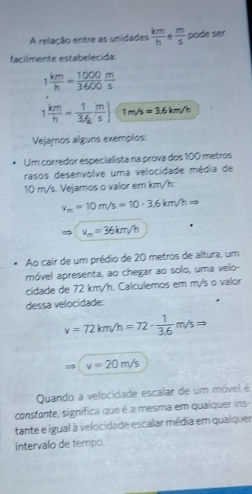 A relação entre as unidades  km/h   m/5  pode ser 
facilmente estabelecida:
1 km/h = 1000/3600  m/s 
1 km/h = 1/3/2  m/s ) 1m/s=3.6km/h
Vejamos alguns exemplos: 
Um corredor especialista na prova dos 100 metros
rasos desenvolve uma velocidade média de
10 m/s. Vejamos o valor em km/h :
v_m=10m/s=10· 3.6km/hRightarrow
v_m=36km/h
Ao cair de um prédio de 20 metros de altura, um 
móvel apresenta, ao chegar ao solo, uma velo- 
cidade de 72 km/h. Calculemos em m/s o valor 
dessa velocidade:
v=72km/h=72·  1/3.6 m/sRightarrow
v=20m/s
Quando a velocidade escalar de um móvel é 
constante, significa que é a mesma em qualquer ins- 
tante e igual à velocidade escalar média em qualquer 
intervalo de tempo.