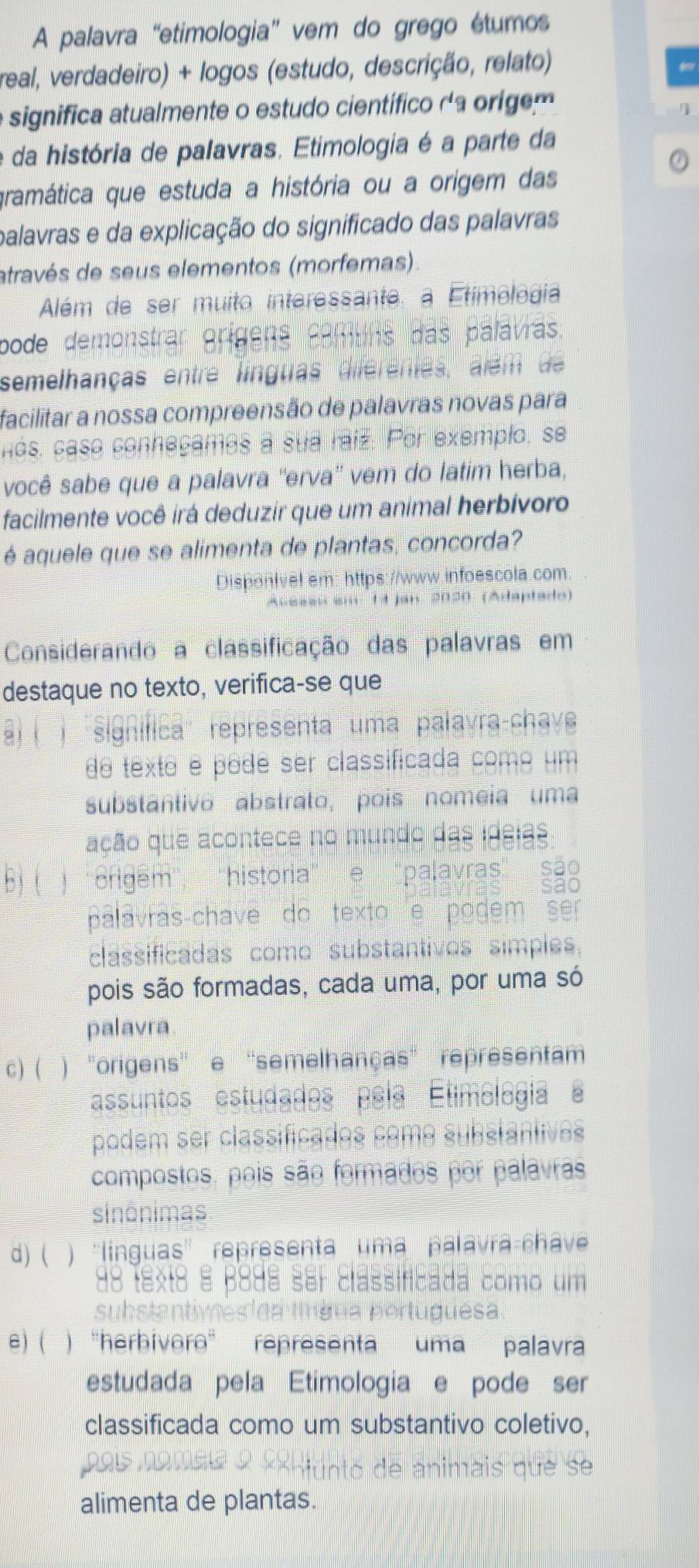 A palavra “etimologia” vem do grego étumos
real, verdadeiro) + logos (estudo, descrição, relato)
e significa atualmente o estudo científico da origem
e da história de palavras. Etimologia é a parte da
gramática que estuda a história ou a orígem das
palavras e da explicação do significado das palavras
através de seus elementos (morfemas)
Além de ser muito interessante. a Etimologia
pode demonstrar origens camuns das palávras
semelhanças entre línguas diferenes, além de 
facilitar a nossa compreensão de palavras novas para
nós, caso conneçames a sua raíz. Por exemplo, se
você sabe que a palavra ''erva' vem do latim herba,
facilmente você irá deduzir que um animal herbívoro
é aquele que se alimenta de plantas, concorda?
Disponivel em: https://www.infoescola.com
* 14 jan 2020 (Adaptado)
Considerando a classificação das palavras em
destaque no texto, verifica-se que
l 'signífica'' representa uma palavra-chave
de texte é podê ser classificada como um
substantivo abstrato, pois nomeia uma
ação que acontece no mundo das ideias
b  ) ''origem'',  ''historia" e "palavras" são
álavras-chave do texto e pogem ser
classificadas como substantivos simples,
pois são formadas, cada uma, por uma só
palavra
c) (  ) ''origens'' e ''semelhanças' representam
assuntos estudados país Etimologia '
podem ser classificados como substántives
compostos, pois são formados por palavras
sinônimas
d) ( ) 'línguas” representa uma palavra-chav
88 textá à β8dª ser classificada como um
  
* p e rtu g uesa
e) ( ) )''harbívərə' representa uma palavra
estudada pela Etimologia e pode ser
classificada como um substantivo coletivo,
6 de animais que se
alimenta de plantas.