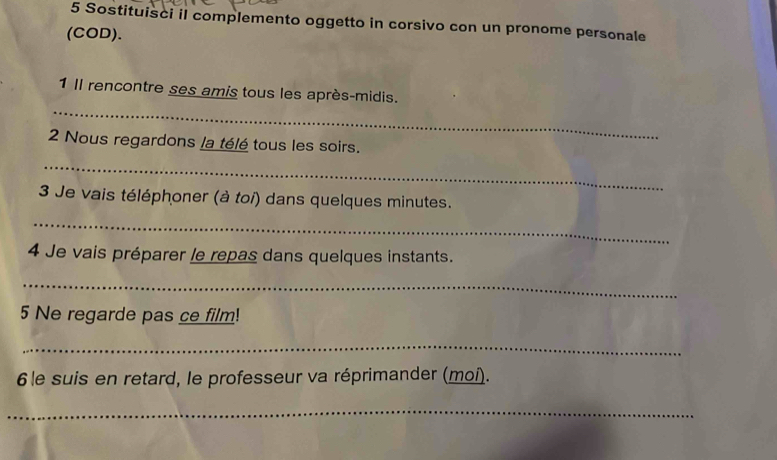 Sostituisci il complemento oggetto in corsivo con un pronome personale 
(COD). 
_ 
1 Il rencontre ses amis tous les après-midis. 
2 Nous regardons la télé tous les soirs. 
_ 
3 Je vais téléphoner (à toi) dans quelques minutes. 
_ 
4 Je vais préparer le repas dans quelques instants. 
_ 
5 Ne regarde pas ce film! 
_ 
6le suis en retard, le professeur va réprimander (moi). 
_