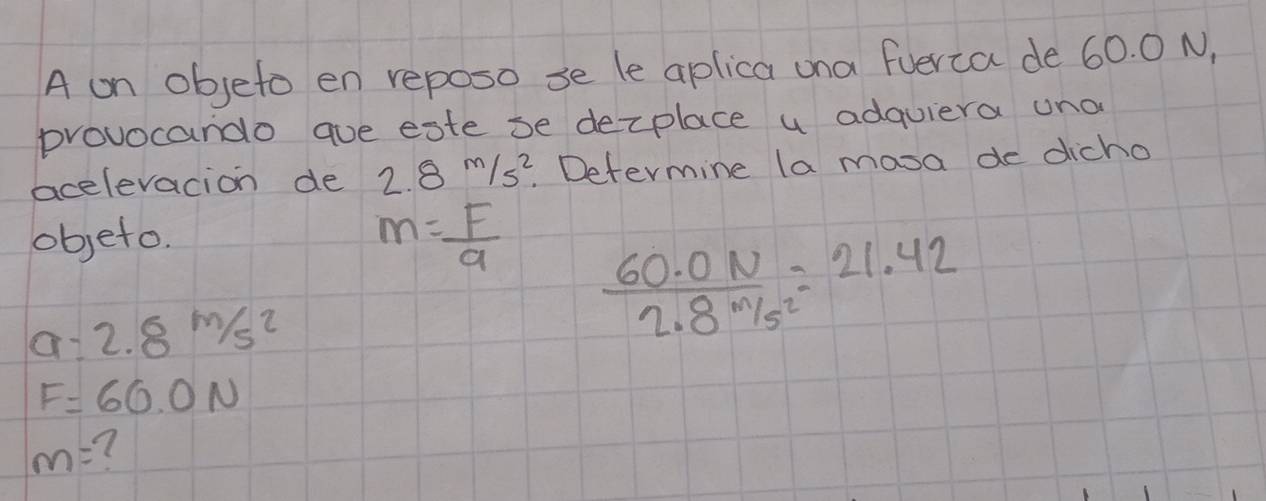 A on objeto en reposo se le aplica ona fuerca de 60. 0 N, 
provocando aue este be dexplace a adquiera una 
acelevacion de 2.8m/s^2 Determine la masa de dicho 
objeto.
m= F/a   (60.0N)/2.8m/s^2 =21.42
a=2.8m/s^2
F=60.0N
m= 7