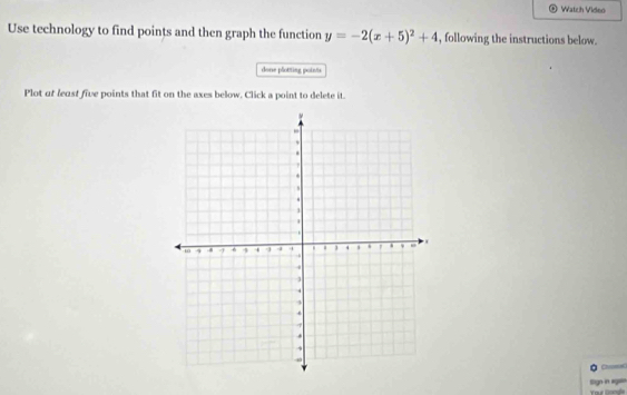 Watch Video 
Use technology to find points and then graph the function y=-2(x+5)^2+4 , following the instructions below. 
dons plotting potets 
Plot of least five points that fit on the axes below. Click a point to delete it. 
Slign in agn our Donge