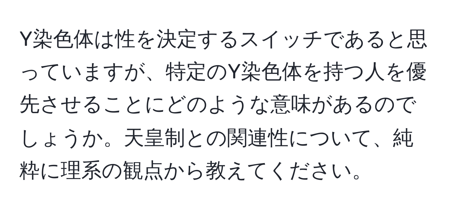 Y染色体は性を決定するスイッチであると思っていますが、特定のY染色体を持つ人を優先させることにどのような意味があるのでしょうか。天皇制との関連性について、純粋に理系の観点から教えてください。