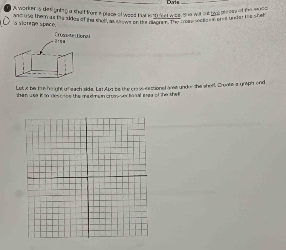 Date_ 
A worker is designing a shelf from a piece of wood that is 10 feet wide. She will cut two pieces of the wood 
and use them as the sides of the shelf, as shown on the diagram. The cross-sectional area under the shelf 
is storage space. 
Let x be the height of each side. Let A(x) be the cross-sectional area under the shelf. Create a graph and 
then use it to describe the maximum cross-sectional area of the shelf.