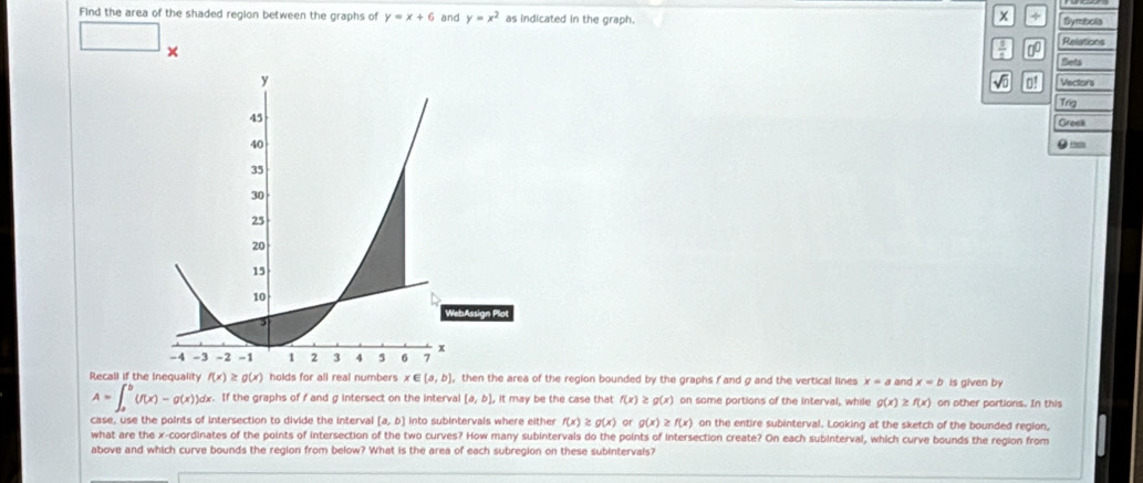 Find the area of the shaded region between the graphs of y=x+6 and y=x^2 as indicated in the graph.
x 4 Syrebols 
□ ×
 1/4  0 Relations 
Sets 
o! 
Vectors 
Trig 
Groek 
● 
Recall if the Inequality f(x)≥ g(x) holds for all real numbers x∈ [a,b] , then the area of the region bounded by the graphs f and g and the vertical lines x=a and x=b is given by
A=∈t _a^b(f(x)-g(x))dx.Ift the graphs of f and g intersect on the interval [a,b]. It may be the case that f(x) g(x) on some portions of the Interval, while g(x)≥ f(x) on other portions. In this 
case, use the points of intersection to divide the interval [a,b] into subintervals where either f(x)≥ g(x) or g(x)≥ f(x) on the entire subinterval. Looking at the sketch of the bounded region, 
what are the x-coordinates of the points of intersection of the two curves? How many subintervals do the points of intersection create? On each subinterval, which curve bounds the region from 
above and which curve bounds the region from below? What is the area of each subregion on these subintervals?