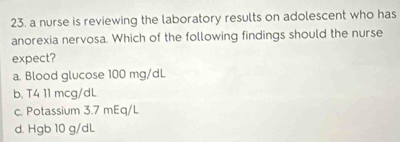 a nurse is reviewing the laboratory results on adolescent who has
anorexia nervosa. Which of the following findings should the nurse
expect?
a. Blood glucose 100 mg/dL
b. T4 11 mcg/dL
c. Potassium 3.7 mEq/L
d. Hgb 10 g/dL