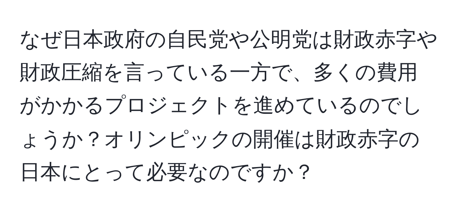 なぜ日本政府の自民党や公明党は財政赤字や財政圧縮を言っている一方で、多くの費用がかかるプロジェクトを進めているのでしょうか？オリンピックの開催は財政赤字の日本にとって必要なのですか？