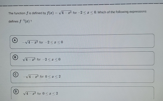 The function f is defined by f(x)=sqrt(4-x^2) for -2≤ x≤ 0. Which of the following expressions
defines f^(-1)(x) ?
A for -2≤ x≤ 0
-sqrt(4-x^2)
B sqrt(4-x^2) for -2≤ x≤ 0
C -sqrt(4-x^2) for 0≤ x≤ 2
sqrt(4-x^2) for 0≤ x≤ 2