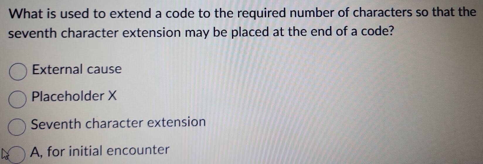 What is used to extend a code to the required number of characters so that the
seventh character extension may be placed at the end of a code?
External cause
Placeholder X
Seventh character extension
A, for initial encounter