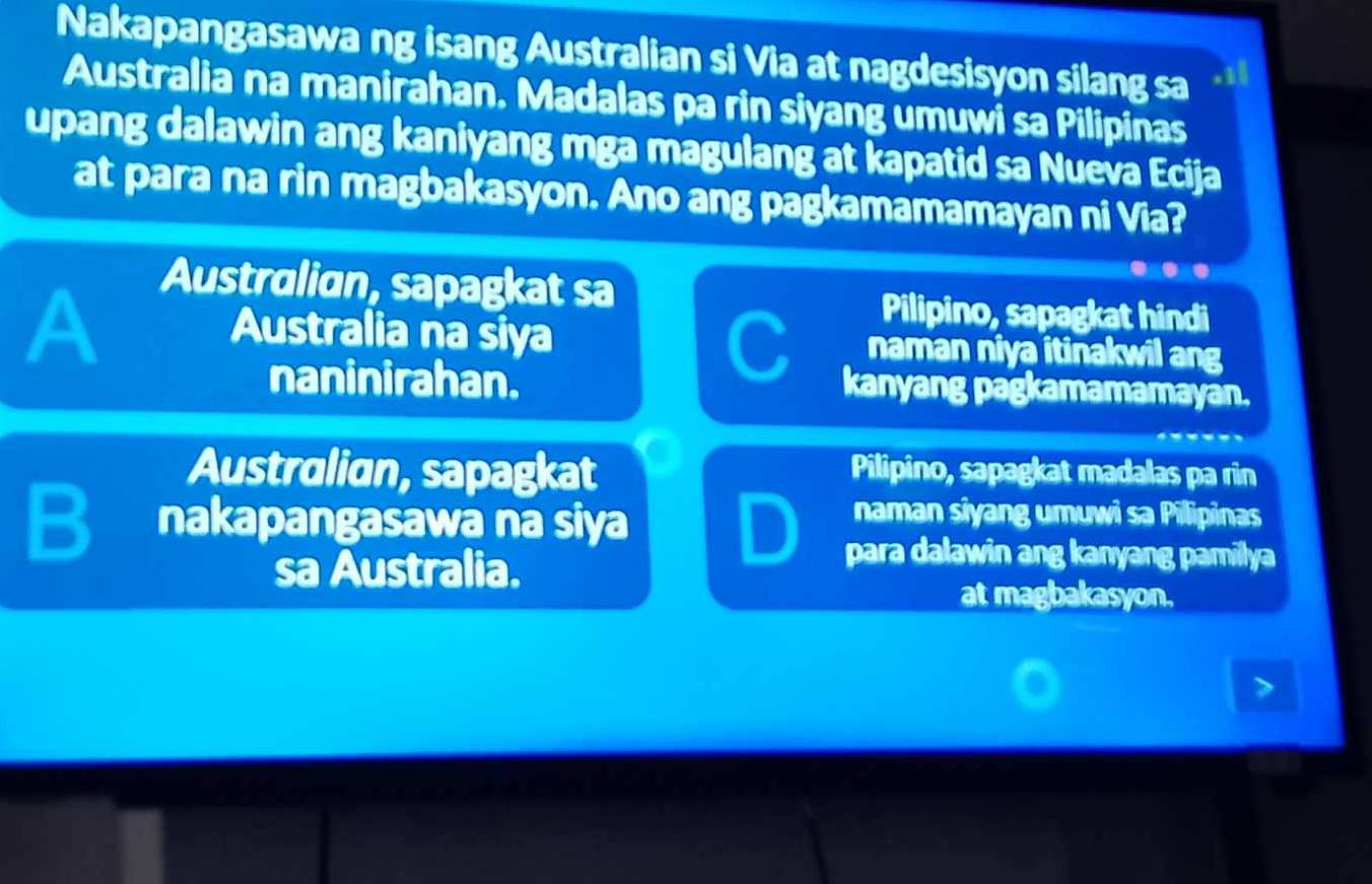 Nakapangasawa ng isang Australian si Via at nagdesisyon silang sa
Australia na manirahan. Madalas pa rin siyang umuwi sa Pilipinas
upang dalawin ang kaniyang mga magulang at kapatid sa Nueva Ecija
at para na rin magbakasyon. Ano ang pagkamamamayan ni Via?
Australian, sapagkat sa
Pilipino, sapagkat hindi
A naman niya itinakwil ang
Australia na siya C kanyang pagkamamamayan.
naninirahan.
Australian, sapagkat Pilipino, sapagkat madalas pa rin
B nakapangasawa na siya
naman siyang umuwi sa Pillipinas
sa Australia.
para dalawin ang kanyang pamilya
at magbakasyon.