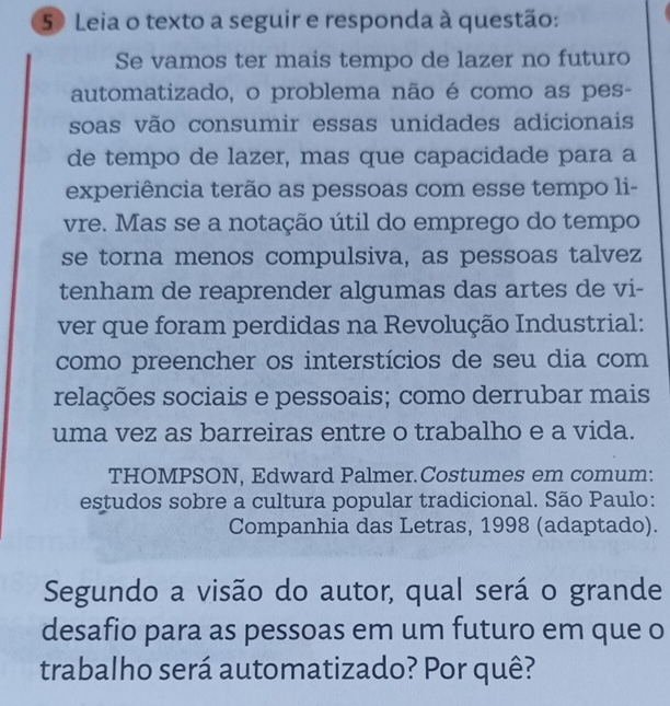 Leia o texto a seguir e responda à questão: 
Se vamos ter mais tempo de lazer no futuro 
automatizado, o problema não é como as pes- 
soas vão consumir essas unidades adicionais 
de tempo de lazer, mas que capacidade para a 
experiência terão as pessoas com esse tempo li- 
vre. Mas se a notação útil do emprego do tempo 
se torna menos compulsiva, as pessoas talvez 
tenham de reaprender algumas das artes de vi- 
ver que foram perdidas na Revolução Industrial: 
como preencher os interstícios de seu dia com 
relações sociais e pessoais; como derrubar mais 
uma vez as barreiras entre o trabalho e a vida. 
THOMPSON, Edward Palmer.Costumes em comum: 
estudos sobre a cultura popular tradicional. São Paulo: 
Companhia das Letras, 1998 (adaptado). 
Segundo a visão do autor, qual será o grande 
desafio para as pessoas em um futuro em que o 
trabalho será automatizado? Por quê?