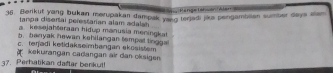 Perge tahson Alan 
36. Berikut yang bukan merupakan dampak yang térjed jue pengambean sumber daya alam
tanpa disertal perestarian alam adalah
a kesejahteraan hidup manusia meningka
b. banyak hewan kehilangan tempal tinggal
c. teŋjadi ketidakseimbangan ekosistem
kekurangän caðangan air dan okaigen
37. Perhatikan daftar benkut!