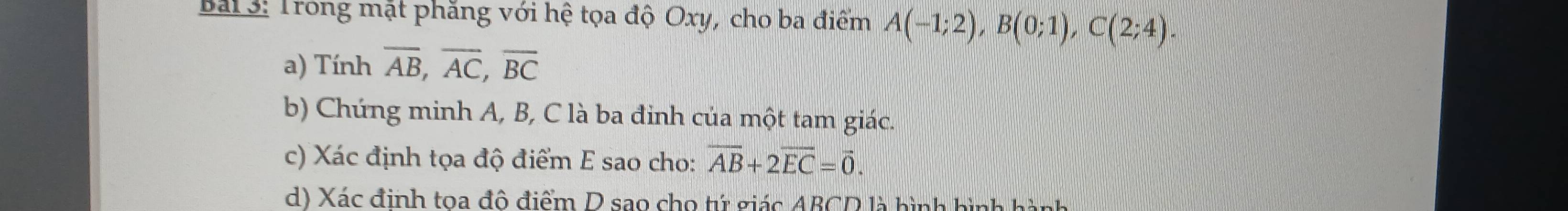 Trong mặt phăng với hệ tọa độ Oxy, cho ba điểm A(-1;2), B(0;1), C(2;4). 
a) Tính overline AB, overline AC, overline BC
b) Chứng minh A, B, C là ba đinh của một tam giác. 
c) Xác định tọa độ điểm E sao cho: overline AB+2overline EC=vector 0. 
d) Xác định toa đô điểm D sao cho tứ giác ABCD là hình hình hành