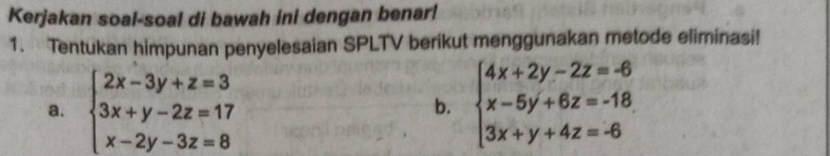 Kerjakan soal-soal di bawah ini dengan benar!
1. Tentukan himpunan penyelesaian SPLTV berikut menggunakan metode eliminasi!
a. beginarrayl 2x-3y+z=3 3x+y-2z=17 x-2y-3z=8endarray. beginarrayl 4x+2y-2z=-6 x-5y+6z=-18 3x+y+4z=-6endarray.
b.