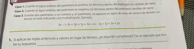 Caso 1. Cuando el signo exterior del paréntesis es positivo, los términos dentro del paréntesis no cambian de signo. 
Caso 2. Cuando el signo exterior del paréntesis es negativo, los términos dentro del paréntesis cambian de signo. 
Caso 3. Si entre dos paréntesis, o un número y un paréntesis, no aparece un signo de resta, de suma o de división, en 
tonces se está indicando una multiplicación. Ejemplo: 
_
3x-(-2x+3y)+5y=3x+2x-3y+5y=5x+2y
_ 
1 Si aplicas las reglas anteriores a valores en lugar de literales, ¿se seguirán cumpliendo? Da un ejemplo que ilus- 
tre tu respuesta.