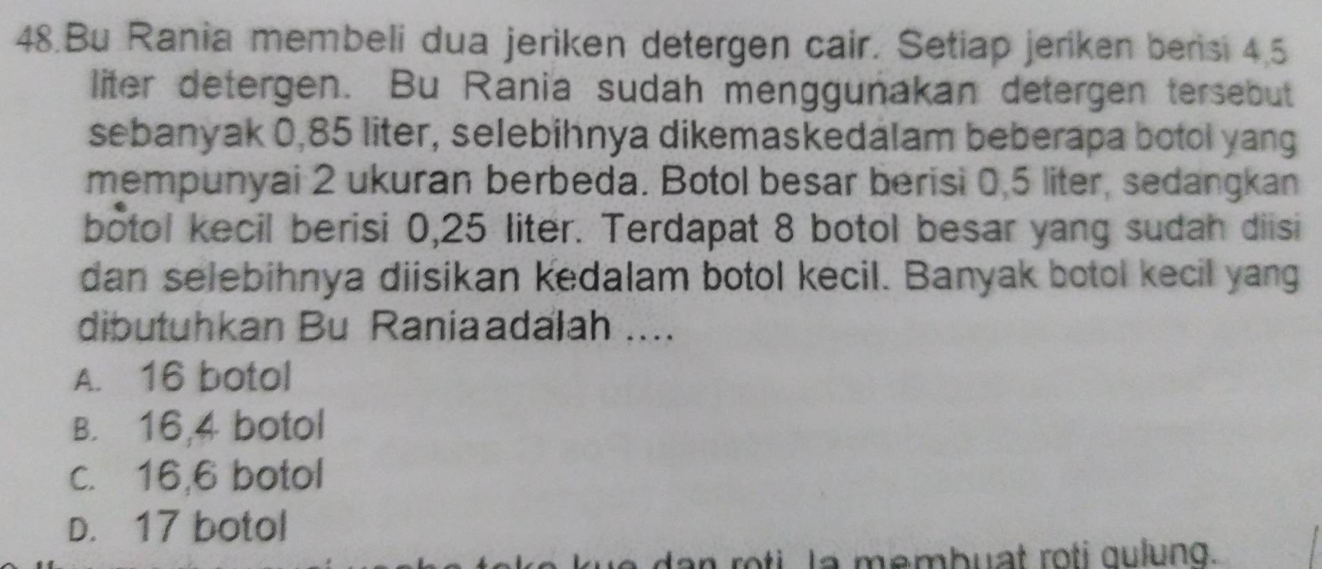 Bu Rania membeli dua jeriken detergen cair. Setiap jeriken berisi 4.5
liter detergen. Bu Rania sudah menggunakan detergen tersebut
sebanyak 0,85 liter, selebihnya dikemaskedalam beberapa botol yang
mempunyai 2 ukuran berbeda. Botol besar berisi 0,5 liter, sedangkan
botol kecil berisi 0,25 liter. Terdapat 8 botol besar yang sudah diisi
dan selebihnya diisikan kedalam botol kecil. Banyak botol kecil yang
dibutuhkan Bu Raniaadalah ....
A. 16 botol
B. 16, 4 botol
c. 16,6 botol
D. 17 botol
dan roti La membuat roti gulung.