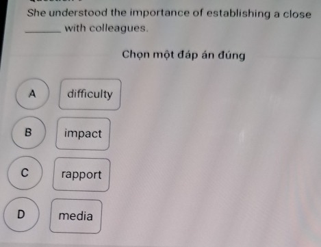 She understood the importance of establishing a close
_with colleagues.
Chọn một đáp án đúng
A difficulty
B impact
C rapport
D media