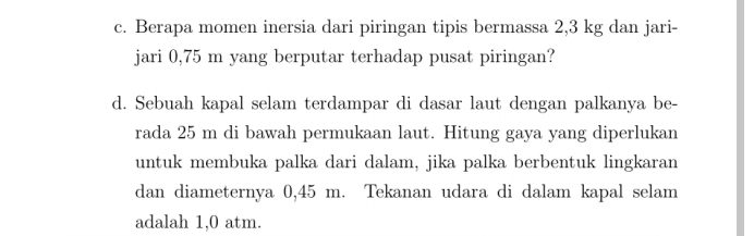 Berapa momen inersia dari piringan tipis bermassa 2,3 kg dan jari- 
jari 0,75 m yang berputar terhadap pusat piringan? 
d. Sebuah kapal selam terdampar di dasar laut dengan palkanya be- 
rada 25 m di bawah permukaan laut. Hitung gaya yang diperlukan 
untuk membuka palka dari dalam, jika palka berbentuk lingkaran 
dan diameternya 0,45 m. Tekanan udara di dalam kapal selam 
adalah 1,0 atm.