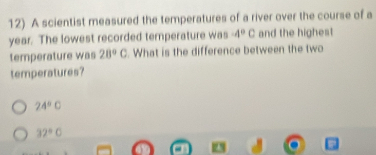 A scientist measured the temperatures of a river over the course of a
year. The lowest recorded temperature was -4°C and the highest 
temperature was 28°C. What is the difference between the two 
temperatures?
24° C
32°C