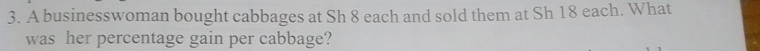 A businesswoman bought cabbages at Sh 8 each and sold them at Sh 18 each. What 
was her percentage gain per cabbage?