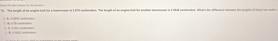 ct lie best ansmer for the question.
19. The length of an engine bolt for a lawnmower is 2.675 centimeters. The length of an engine bolt for another lawnmower is 2.6848 centimeters. What's the difference between the lengths of these hwo bolls?
A. 0 0908 centimeters
B. 0.09 centimeters
C. 0.001 contimeters
D. 0 0902 centimeters