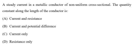 A steady current in a metallic conductor of non-uniform cross-sectional. The quantity
constant along the length of the conductor is:
(A) Current and resistance
(B) Current and potential difference
(C) Current only
(D) Resistance only