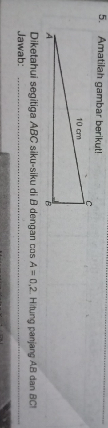 Amatilah gambar berikut! 
Diketahui segitiga ABC siku-siku di B dengan cos A=0,2. Hitung panjang AB dan BC! 
Jawab:_