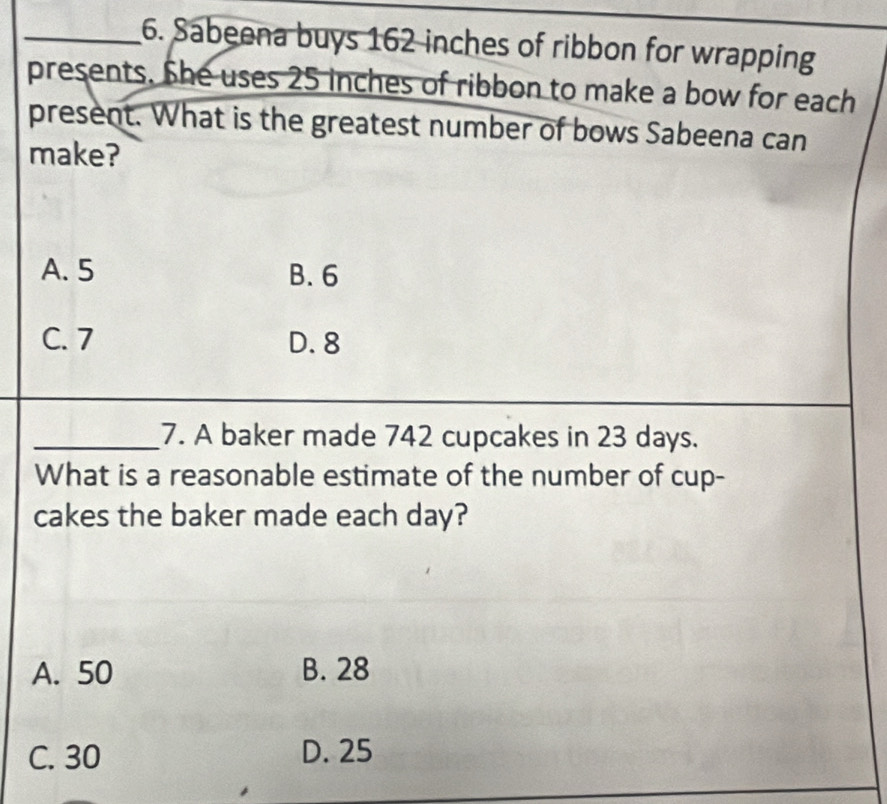 Sabeena buys 162 inches of ribbon for wrapping
presents. She uses 25 inches of ribbon to make a bow for each
present. What is the greatest number of bows Sabeena can
make?
A. 5 B. 6
C. 7 D. 8
_7. A baker made 742 cupcakes in 23 days.
What is a reasonable estimate of the number of cup-
cakes the baker made each day?
A. 50 B. 28
C. 30 D. 25