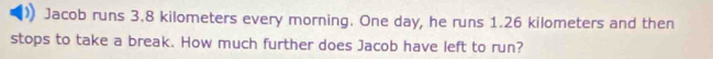 Jacob runs 3.8 kilometers every morning. One day, he runs 1.26 kilometers and then 
stops to take a break. How much further does Jacob have left to run?