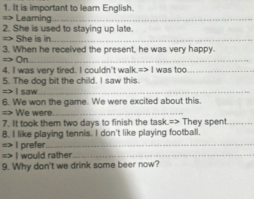 It is important to learn English. 
=> Learning_ 
2. She is used to staying up late. 
=> She is in_ 
3. When he received the present, he was very happy. 
=> On__ 
4. I was very tired. I couldn't walk.=> I was too_ 
5. The dog bit the child. I saw this. 
=> I saw_ 
6. We won the game. We were excited about this. 
=> We were_ 
7. It took them two days to finish the task.=> They spent_ 
8. I like playing tennis. I don't like playing football. 
=) I prefer_ 
a I would rather_ 
9. Why don't we drink some beer now?