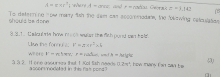 A=π * r^2; where A=area; and r=radius. Gebruik π =3,142 (6 
To determine how many fish the dam can accommodate, the following calculation 
should be done: 
3.3.1. Calculate how much water the fish pond can hold. 
Use the formula: V=π * r^2* h
where V- volume; r=radius; and h=height. (3) 
3.3.2. If one assumes that 1 Koi fish needs 0.2m^3; how many fish can be 
accommodated in this fish pond? 
(3)