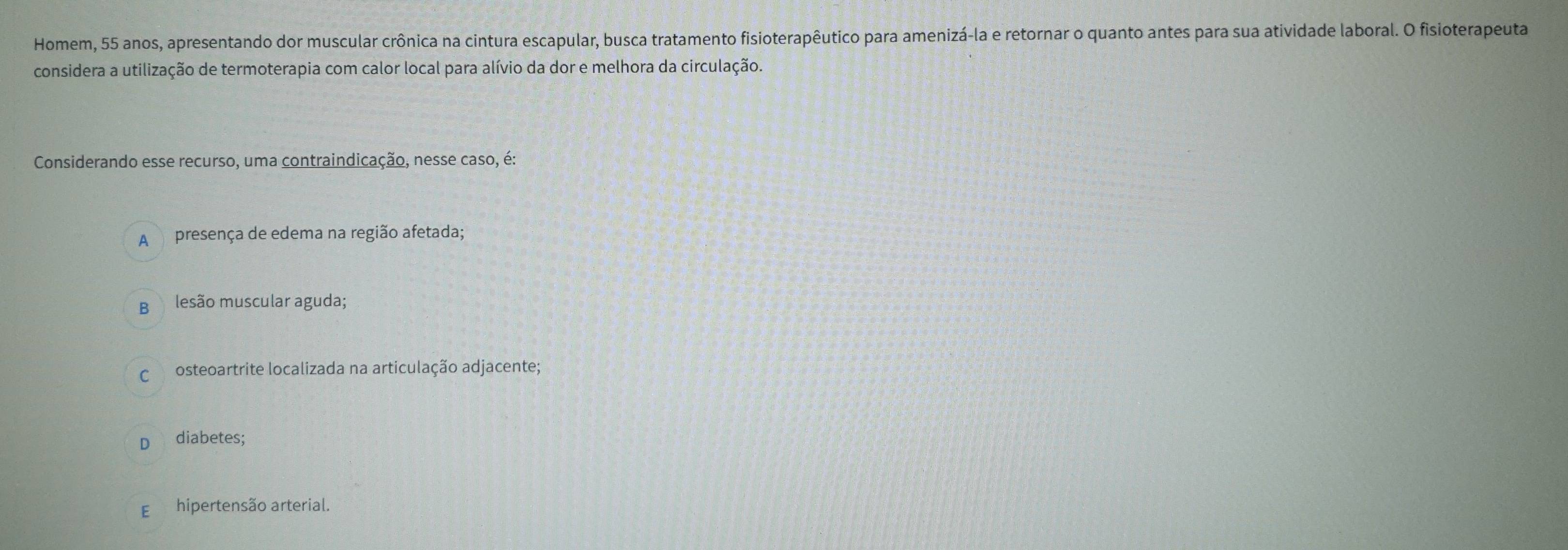 Homem, 55 anos, apresentando dor muscular crônica na cintura escapular, busca tratamento fisioterapêutico para amenizá-la e retornar o quanto antes para sua atividade laboral. O fisioterapeuta
considera a utilização de termoterapia com calor local para alívio da dor e melhora da circulação.
Considerando esse recurso, uma contraindicação, nesse caso, é:
A presença de edema na região afetada;
B lesão muscular aguda;
C osteoartrite localizada na articulação adjacente;
D diabetes;
E hipertensão arterial.