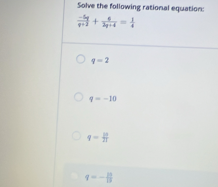 Solve the following rational equation:
 (-5q)/q+2 + 6/2q+4 = 1/4 
q=2
q=-10
q= 10/21 
q=- 10/19 