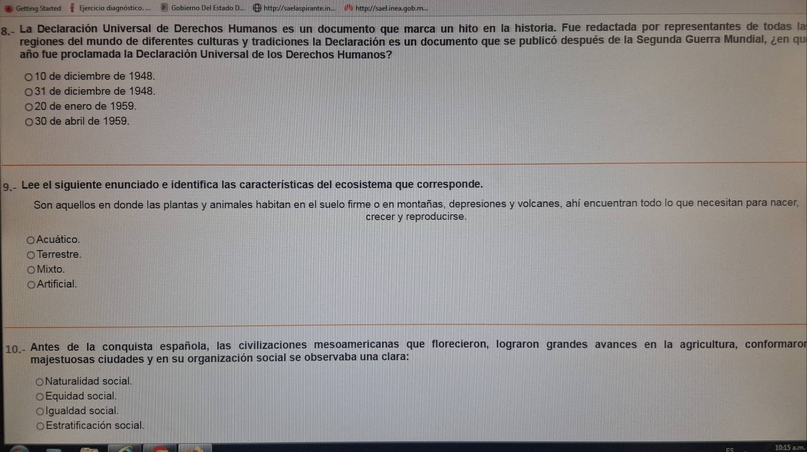 Getting Started Ejercicio diagnóstico. ... Gobierno Del Estado D... http://saelaspirante.in... http://sael.inea.gob.m...
8.- La Declaración Universal de Derechos Humanos es un documento que marca un hito en la historia. Fue redactada por representantes de todas la
regiones del mundo de diferentes culturas y tradiciones la Declaración es un documento que se publicó después de la Segunda Guerra Mundial, ¿en qu
año fue proclamada la Declaración Universal de los Derechos Humanos?
10 de diciembre de 1948.
31 de diciembre de 1948.
20 de enero de 1959.
30 de abril de 1959.
9 Lee el siguiente enunciado e identifica las características del ecosistema que corresponde.
Son aquellos en donde las plantas y animales habitan en el suelo firme o en montañas, depresiones y volcanes, ahí encuentran todo lo que necesitan para nacer,
crecer y reproducirse.
Acuático.
Terrestre.
Mixto.
Artificial.
10_- Antes de la conquista española, las civilizaciones mesoamericanas que florecieron, lograron grandes avances en la agricultura, conformaror
majestuosas ciudades y en su organización social se observaba una clara:
Naturalidad social.
Equidad social.
Igualdad social.
Estratificación social.
10:15 a.m