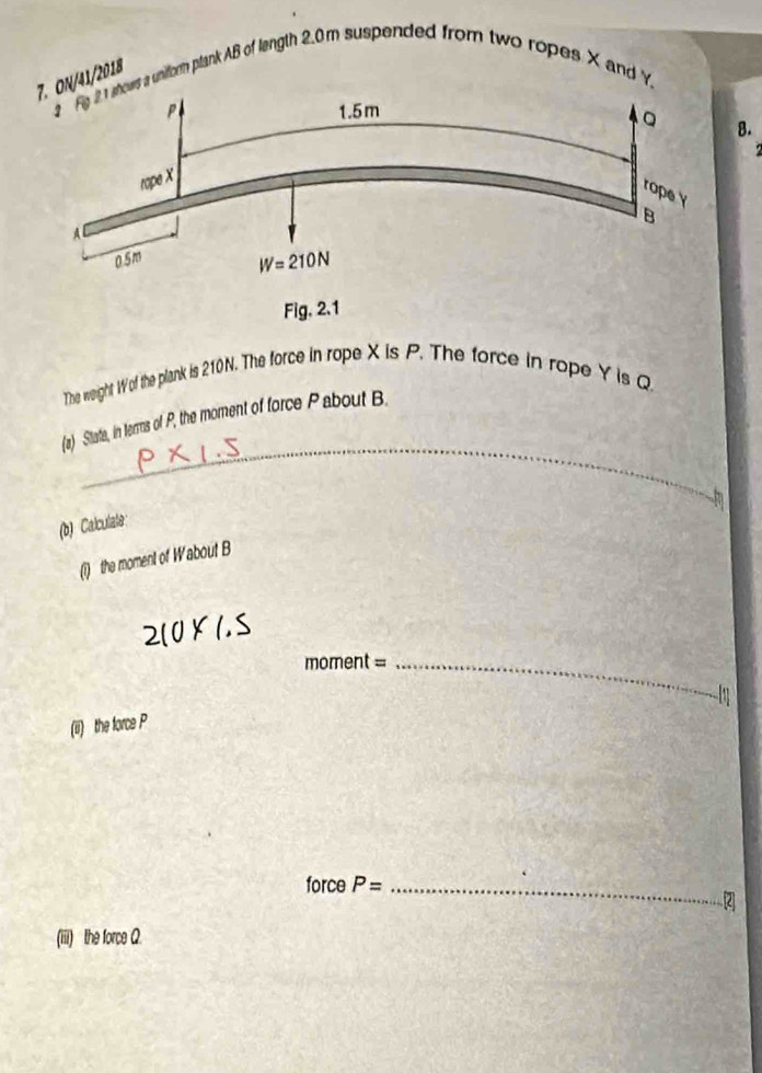 41/2018
unitorm ptank AB of length 2.0m suspended from two ropes X and Y
B.
The weight Wof the plank is 210N. The force in rope X is P. The force in rope Y is Q
_
(a) Sitata, in terms of P, the moment of force P about B.
(b) Calculate
(1) the moment of Wabout B
2(0* 1.5
moment =_
 
(ii) the force P
force P= _
2]
(iii) the force Q.