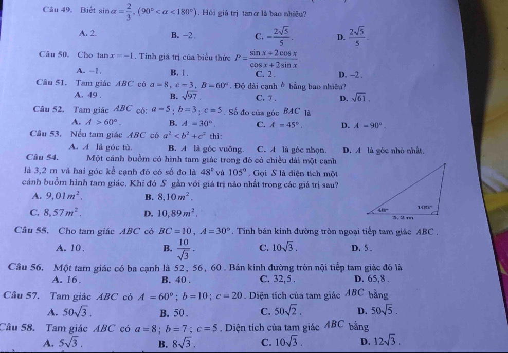 Biết sin alpha = 2/3 ,(90° <180°). Hỏi giá trị tanα là bao nhiêu?
A. 2. B. -2 . C. - 2sqrt(5)/5 . D.  2sqrt(5)/5 .
Câu 50. Cho tan x=-1. Tính giá trị của biều thức P= (sin x+2cos x)/cos x+2sin x .
A. -1. B. 1 . C. 2 . D. -2 .
Câu 51. Tam giác ABC có a=8,c=3,B=60°. Độ dài cạnh b bằng bao nhiêu?
A. 49 . B. sqrt(97). C. 7 .
D. sqrt(61).
Câu 52. Tam giác ABC có: a=5;b=3;c=5. Số đo của góc BAC là
A. A>60°. B. A=30°. C. A=45°. D. A=90°.
Câu 53. Nếu tam giác ABC có a^2 thì:
A. A là góc tù. B. A là góc vuông. C. A là góc nhọn. D. A là góc nhỏ nhất.
Câu 54. Một cánh buồm có hình tam giác trong đó có chiều dài một cạnh
là 3,2 m và hai góc kề cạnh đó có số đo là 48° và 105° Gọi S là diện tích một
cánh buồm hình tam giác. Khi đó S gần với giá trị nào nhất trong các giá trị sau?
A. 9,01m^2. B. 8,10m^2.
C. 8,57m^2. D. 10,89m^2.
Câu 55. Cho tam giác ABC có BC=10,A=30°. Tính bán kính đường tròn ngoại tiếp tam giác ABC .
C. 10sqrt(3).
A. 10 . B.  10/sqrt(3) . D. 5 .
Câu 56. Một tam giác có ba cạnh là 52, 56, 60. Bán kính đường tròn nội tiếp tam giác đó là
A. 16, B. 40 . C. 32, 5 . D. 65,8 .
Câu 57. Tam giác ABC có A=60°;b=10;c=20. Diện tích của tam giác  ABC bằng
A. 50sqrt(3). B. 50 .
C. 50sqrt(2). D. 50sqrt(5).
Câu 58. Tam giác ABC có a=8;b=7;c=5. Diện tích của tam giác ABC bằng
A. 5sqrt(3). B. 8sqrt(3). C. 10sqrt(3). D. 12sqrt(3).