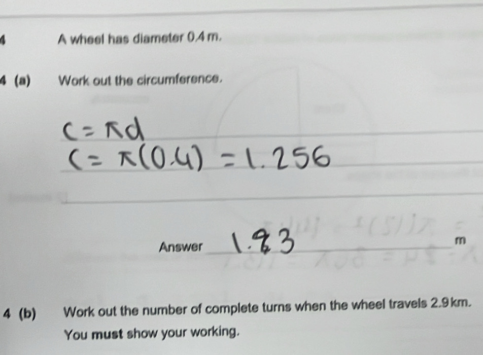 A wheel has diameter 0.4 m. 
4 (a) Work out the circumference. 
_ 
_ 
_ 
Answer_ 
_
m
4 (b) Work out the number of complete turns when the wheel travels 2.9km. 
You must show your working.